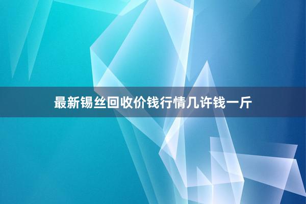 最新锡丝回收价钱行情几许钱一斤
