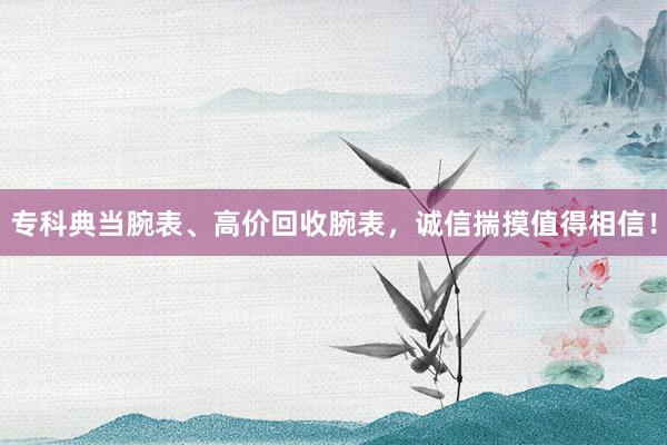 专科典当腕表、高价回收腕表，诚信揣摸值得相信！