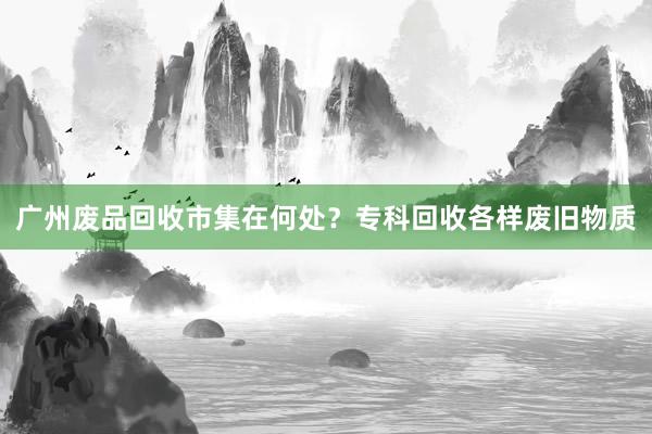广州废品回收市集在何处？专科回收各样废旧物质
